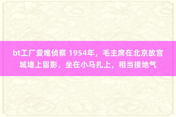 bt工厂爱唯侦察 1954年，毛主席在北京故宫城墙上留影，坐在小马扎上，相当接地气