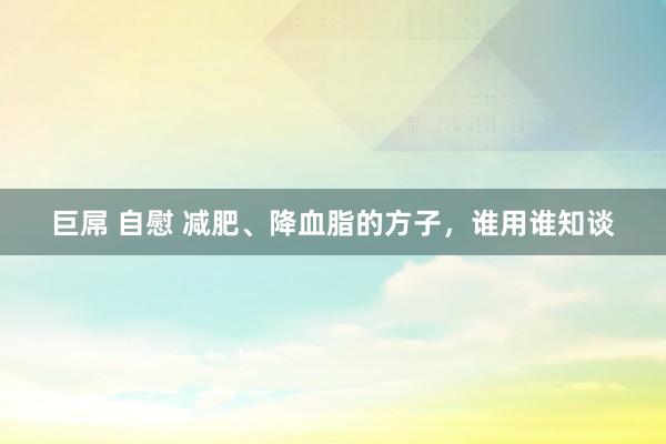 巨屌 自慰 减肥、降血脂的方子，谁用谁知谈