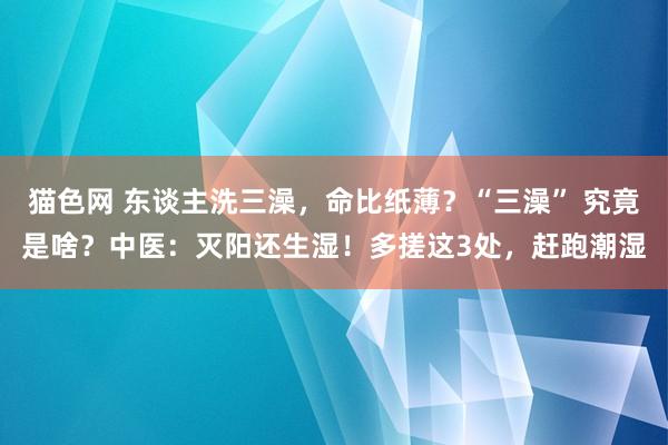 猫色网 东谈主洗三澡，命比纸薄？“三澡” 究竟是啥？中医：灭阳还生湿！多搓这3处，赶跑潮湿