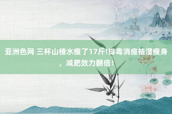 亚洲色网 三杯山楂水瘦了17斤!排毒消痘祛湿瘦身，减肥效力翻倍！