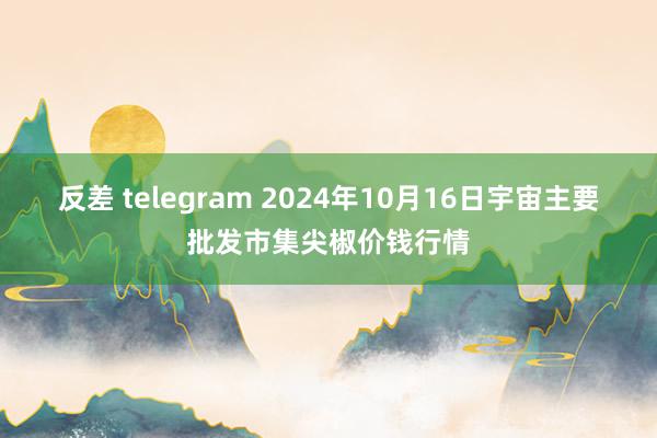 反差 telegram 2024年10月16日宇宙主要批发市集尖椒价钱行情