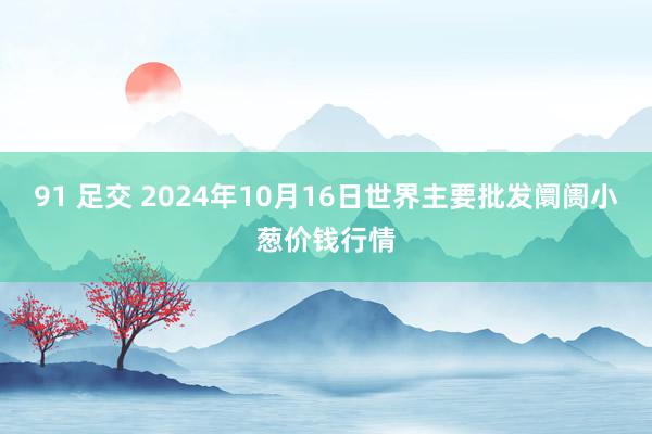 91 足交 2024年10月16日世界主要批发阛阓小葱价钱行情