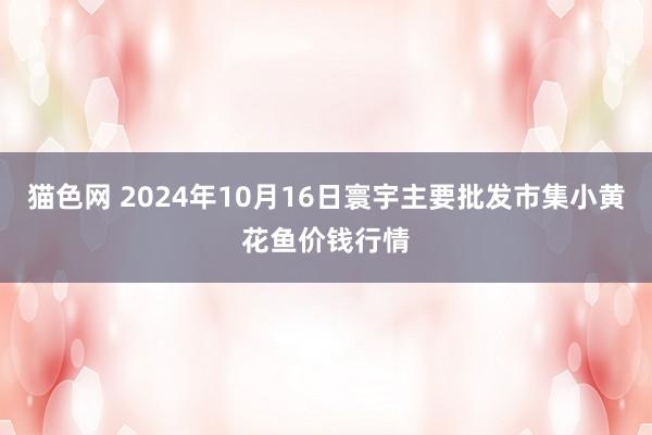 猫色网 2024年10月16日寰宇主要批发市集小黄花鱼价钱行情