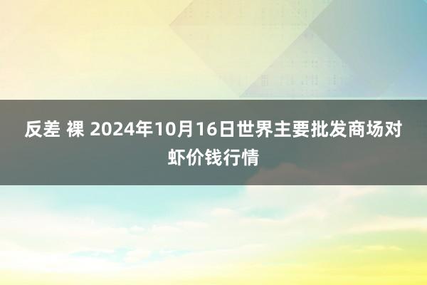 反差 裸 2024年10月16日世界主要批发商场对虾价钱行情