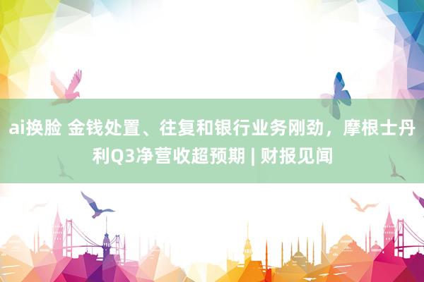 ai换脸 金钱处置、往复和银行业务刚劲，摩根士丹利Q3净营收超预期 | 财报见闻