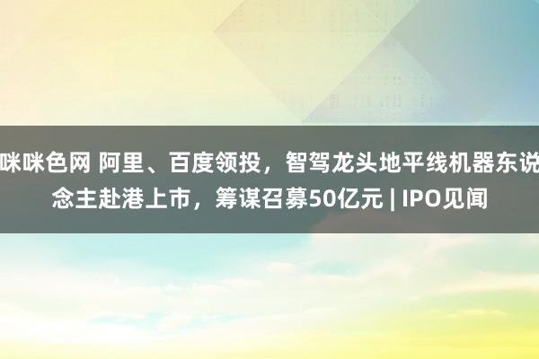 咪咪色网 阿里、百度领投，智驾龙头地平线机器东说念主赴港上市，筹谋召募50亿元 | IPO见闻