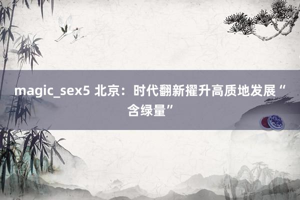 magic_sex5 北京：时代翻新擢升高质地发展“含绿量”