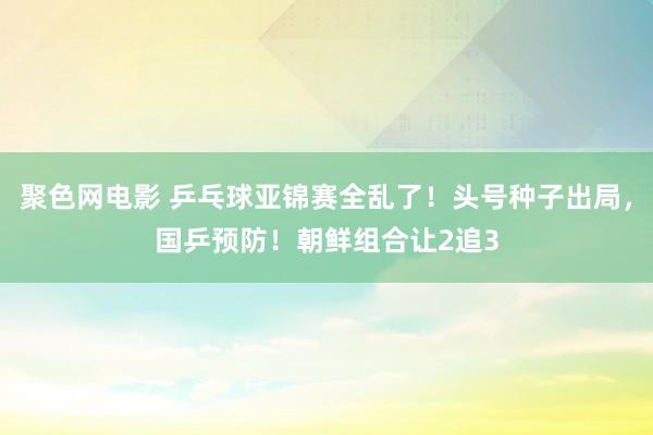 聚色网电影 乒乓球亚锦赛全乱了！头号种子出局，国乒预防！朝鲜组合让2追3