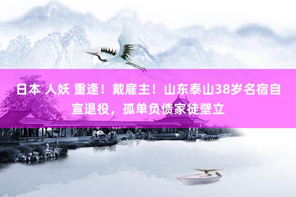 日本 人妖 重逢！戴雇主！山东泰山38岁名宿自宣退役，孤单负债家徒壁立