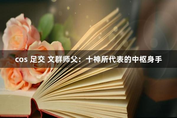 cos 足交 文群师父：十神所代表的中枢身手