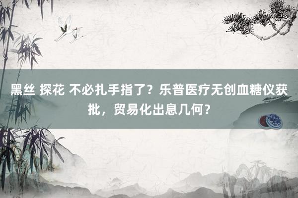 黑丝 探花 不必扎手指了？乐普医疗无创血糖仪获批，贸易化出息几何？