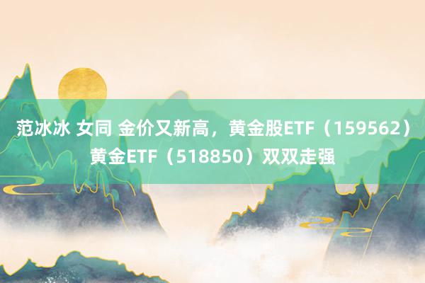 范冰冰 女同 金价又新高，黄金股ETF（159562）黄金ETF（518850）双双走强