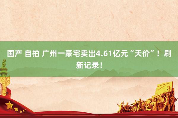 国产 自拍 广州一豪宅卖出4.61亿元“天价”！刷新记录！