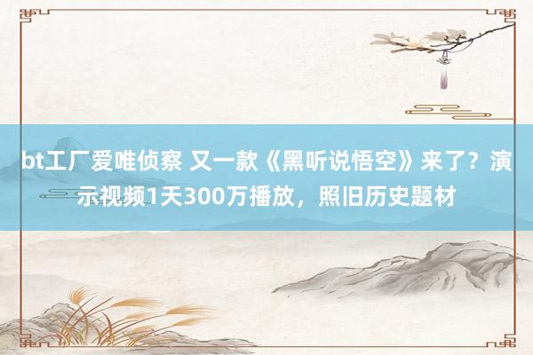 bt工厂爱唯侦察 又一款《黑听说悟空》来了？演示视频1天300万播放，照旧历史题材