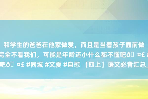 和学生的爸爸在他家做爱，而且是当着孩子面前做爱，太刺激了，孩子完全不看我们，可能是年龄还小什么都不懂吧🤣 #同城 #文爱 #自慰 【四上】语文必背汇总_满分良友专属