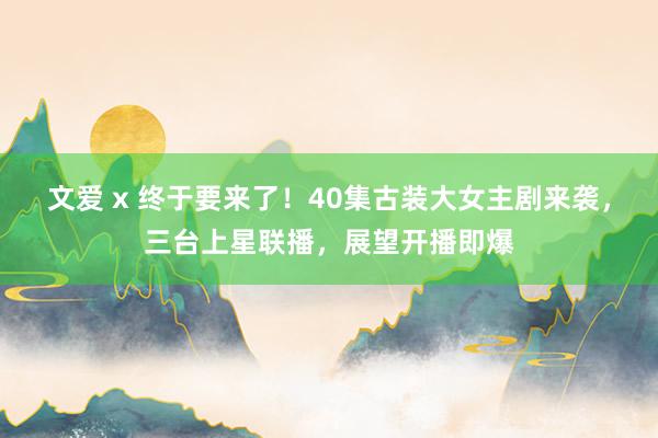 文爱 x 终于要来了！40集古装大女主剧来袭，三台上星联播，展望开播即爆