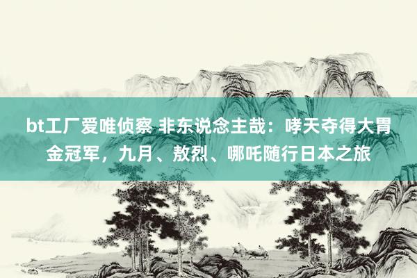 bt工厂爱唯侦察 非东说念主哉：哮天夺得大胃金冠军，九月、敖烈、哪吒随行日本之旅