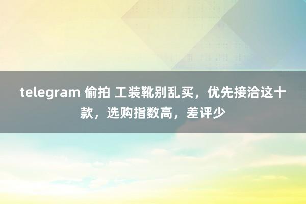 telegram 偷拍 工装靴别乱买，优先接洽这十款，选购指数高，差评少