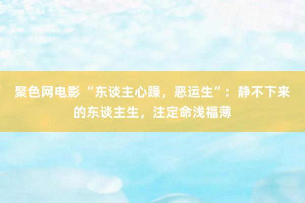 聚色网电影 “东谈主心躁，恶运生”：静不下来的东谈主生，注定命浅福薄