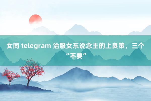 女同 telegram 治服女东说念主的上良策，三个“不要”