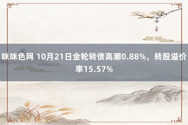 咪咪色网 10月21日金轮转债高潮0.88%，转股溢价率15.57%