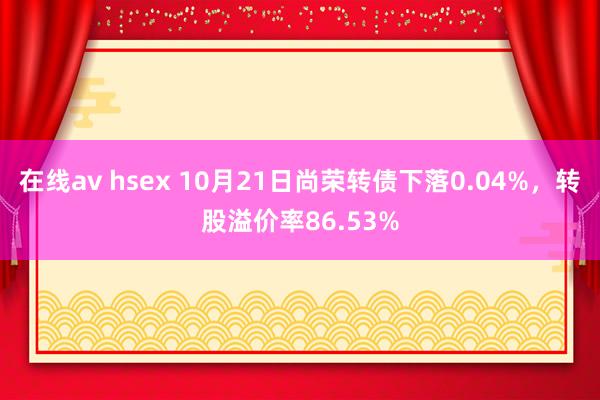 在线av hsex 10月21日尚荣转债下落0.04%，转股溢价率86.53%