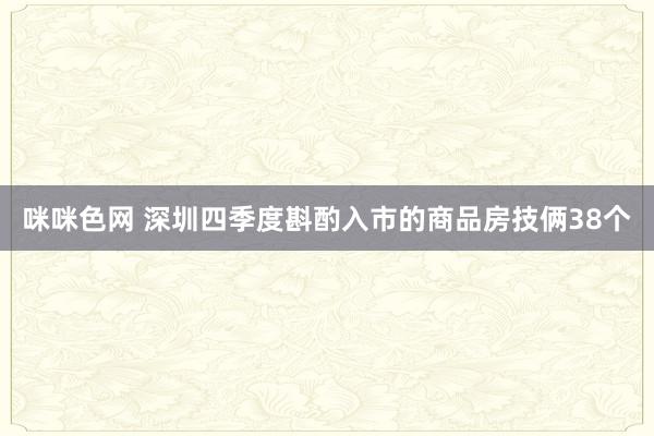 咪咪色网 深圳四季度斟酌入市的商品房技俩38个