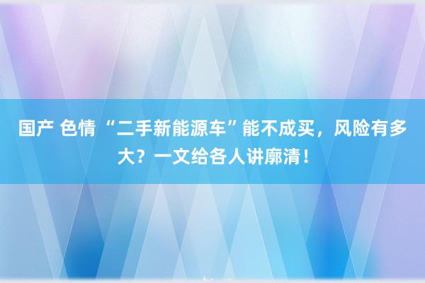 国产 色情 “二手新能源车”能不成买，风险有多大？一文给各人讲廓清！