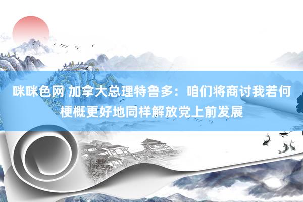 咪咪色网 加拿大总理特鲁多：咱们将商讨我若何梗概更好地同样解放党上前发展