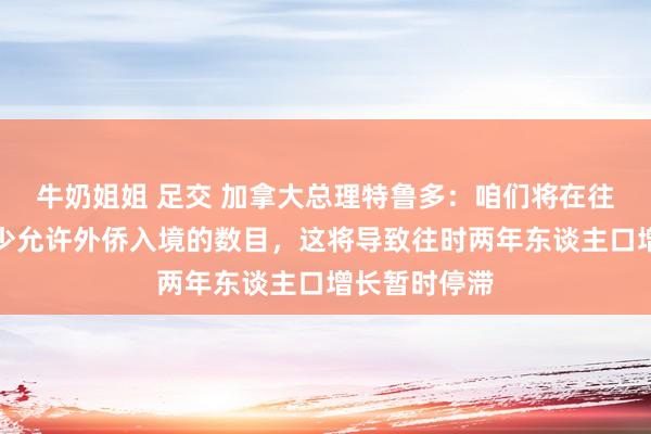 牛奶姐姐 足交 加拿大总理特鲁多：咱们将在往时三年内减少允许外侨入境的数目，这将导致往时两年东谈主口增长暂时停滞