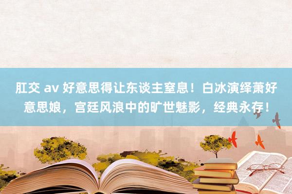 肛交 av 好意思得让东谈主窒息！白冰演绎萧好意思娘，宫廷风浪中的旷世魅影，经典永存！