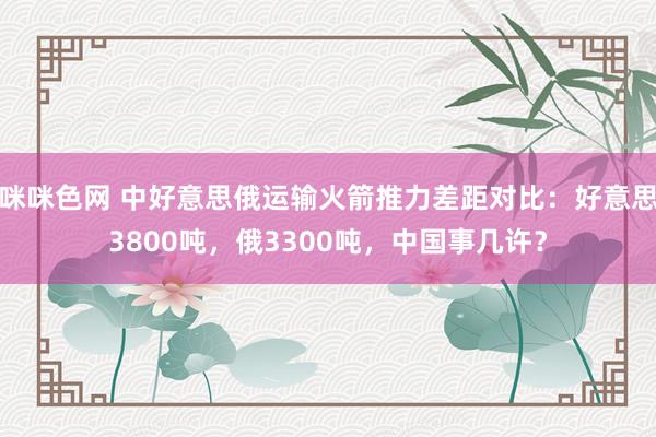 咪咪色网 中好意思俄运输火箭推力差距对比：好意思3800吨，俄3300吨，中国事几许？