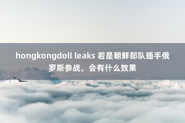 hongkongdoll leaks 若是朝鲜部队插手俄罗斯参战，会有什么效果