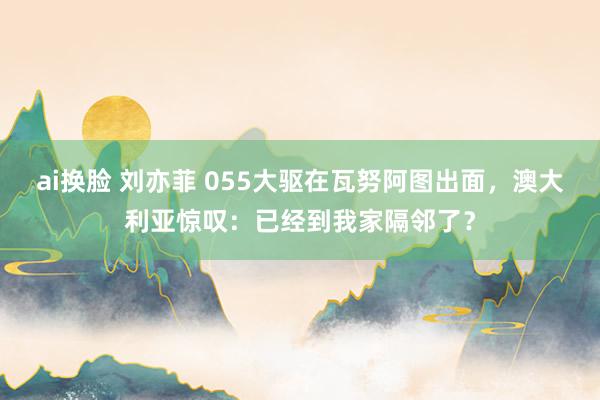 ai换脸 刘亦菲 055大驱在瓦努阿图出面，澳大利亚惊叹：已经到我家隔邻了？