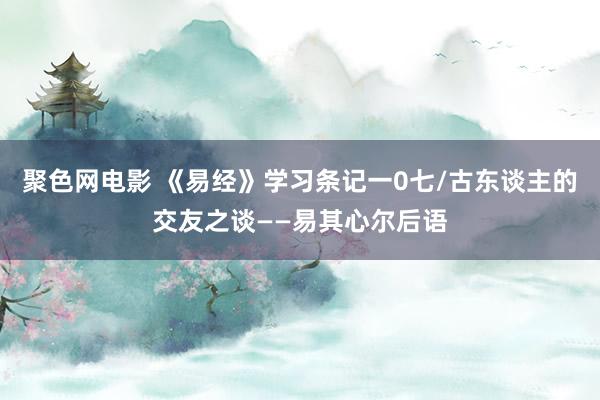 聚色网电影 《易经》学习条记一0七/古东谈主的交友之谈——易其心尔后语