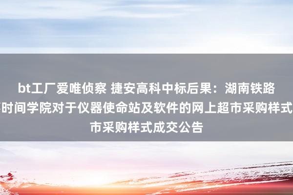 bt工厂爱唯侦察 捷安高科中标后果：湖南铁路科技做事时间学院对于仪器使命站及软件的网上超市采购样式成交公告