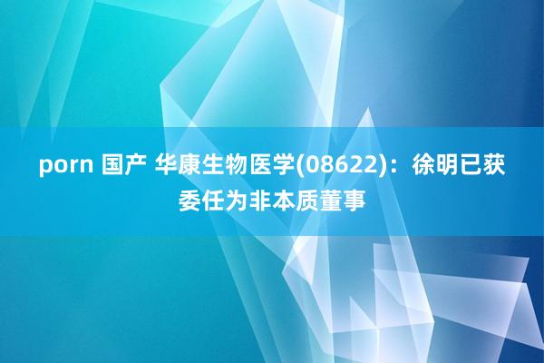 porn 国产 华康生物医学(08622)：徐明已获委任为非本质董事