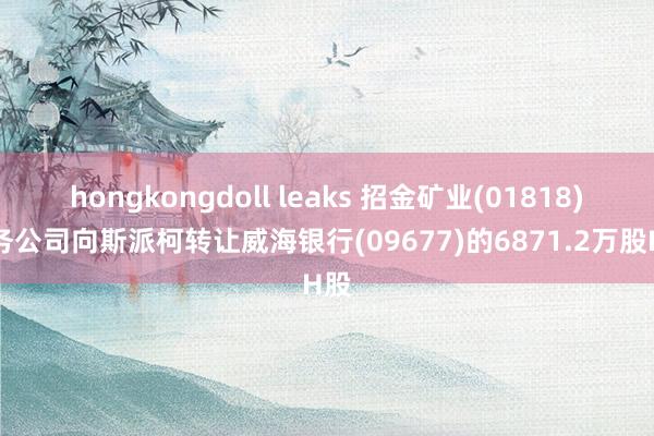 hongkongdoll leaks 招金矿业(01818)财务公司向斯派柯转让威海银行(09677)的6871.2万股H股