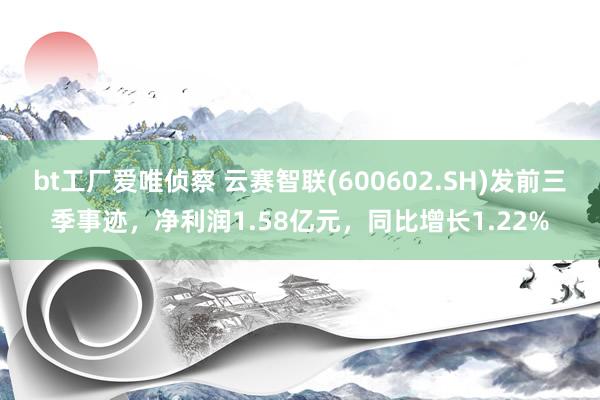 bt工厂爱唯侦察 云赛智联(600602.SH)发前三季事迹，净利润1.58亿元，同比增长1.22%