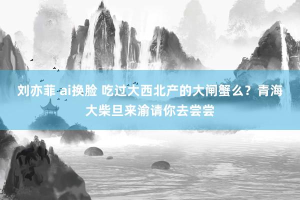 刘亦菲 ai换脸 吃过大西北产的大闸蟹么？青海大柴旦来渝请你去尝尝