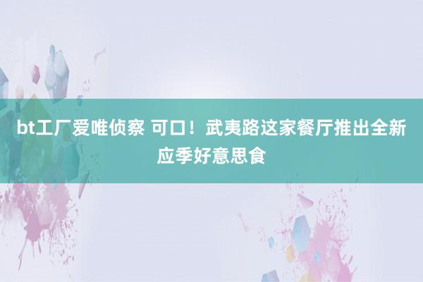 bt工厂爱唯侦察 可口！武夷路这家餐厅推出全新应季好意思食