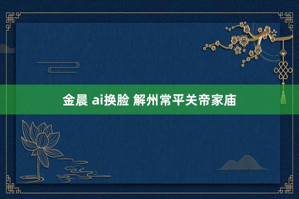 金晨 ai换脸 解州常平关帝家庙