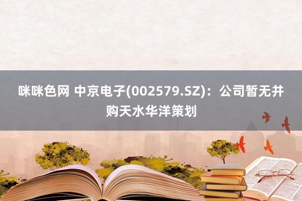 咪咪色网 中京电子(002579.SZ)：公司暂无并购天水华洋策划