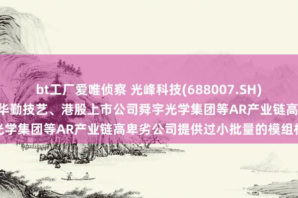 bt工厂爱唯侦察 光峰科技(688007.SH)：公司初步向A股上市公司华勤技艺、港股上市公司舜宇光学集团等AR产业链高卑劣公司提供过小批量的模组样机