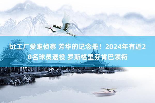 bt工厂爱唯侦察 芳华的记念册！2024年有近20名球员退役 罗斯格里芬肯巴领衔