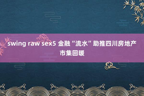 swing raw sex5 金融“流水”助推四川房地产市集回暖