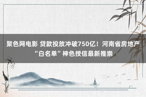 聚色网电影 贷款投放冲破750亿！河南省房地产“白名单”神色授信最新推崇