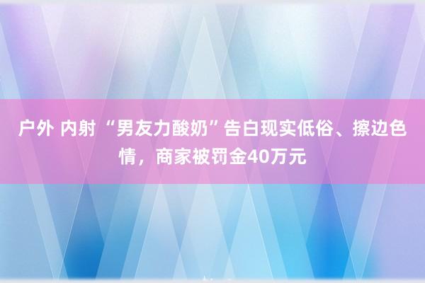 户外 内射 “男友力酸奶”告白现实低俗、擦边色情，商家被罚金40万元