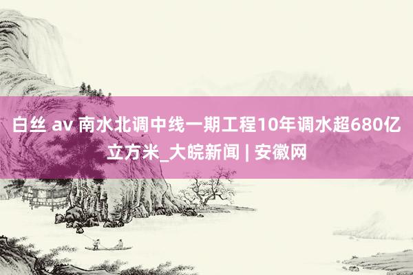 白丝 av 南水北调中线一期工程10年调水超680亿立方米_大皖新闻 | 安徽网