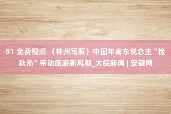 91 免费视频 （神州写照）中国年青东说念主“捡秋热”带动旅游新风潮_大皖新闻 | 安徽网